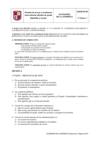 Pruebas de acceso a enseñanzas universitarias oficiales de grado Castilla y León ECONOMÍA DE LA EMPRESA EJERCICIO N Páginas 7 1 ELIJA UNA OPCIÓN ENTRE LA OPCIÓN A Y LA OPCIÓN B Y RESPONDA ÚNICAMENTE A LAS PREGUNTAS DE LA OPCIÓN ELEGIDA 2 RESUELVA EL TEST EN LAS HOJAS EN BLANCO QUE SE LE FACILITAN PARA ESCRIBIR LAS RESPUESTAS Y NO EN LAS HOJAS DE PLANTEAMIENTO DEL EXAMEN 3 CRITERIOS DE CORRECCIÓN PRIMERA PARTE El test se valorará del siguiente modo  Cada pregunta acertada añade un punto  Cada pr…