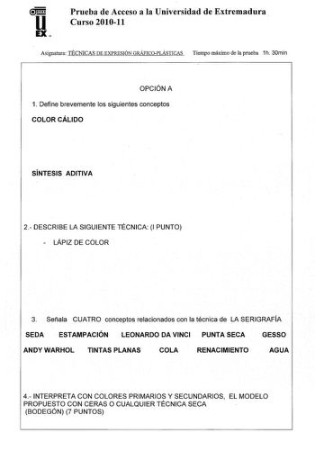 u EX Prueba de Acceso a la Universidad de Extremadura Curso 201011 Asignatura TÉCNICAS DE EXPRESIÓN GRÁFICOPLÁSTICAS Tiempo máximo de la prueba 1h 30min OPCIÓN A 1 Define brevemente los siguientes conceptos COLOR CÁLIDO SÍNTESIS ADITIVA 2 DESCRIBE LA SIGUIENTE TÉCNICA 1 PUNTO  LÁPIZ DE COLOR 3 Señala CUATRO conceptos relacionados con la técnica de LA SERIGRAFÍA SEDA ESTAMPACIÓN LEONARDO DA VINCI PUNTA SECA GESSO ANDYWARHOL TINTAS PLANAS COLA RENACIMIENTO AGUA 4 INTERPRETA CON COLORES PRIMARIOS …