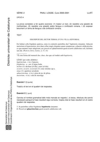 SRIE 2 OPCIÓ A PAAU LOGSE Curs 20002001 LLATÍ DiDissttriricctteeuuninivveerrsisittaaririddeeCCaattalaluunnyyaa La prova consisteix a fer quatre exercicis 1 traduir un text 2 resoldre una qestió de morfosintaxi 3 resoldre una qestió sobre llengua o civilització romana i 4 exposar breument un tema de llengua o de civilització romana TEXT DESCRIPCIÓ DEL SECTOR TERMAL DUNA VILLA SENYORIAL Est balinei cella frigidaria spatiosa cuius in contrariis parietibus duo1 baptisteria sinuantur Adiacent unctor…