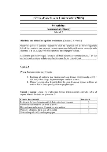 Prova daccés a la Universitat 2005 Selectivitat Fonaments de Disseny Model 2 Realitzau una de les dues opcions proposades Durada 2 h 30 min Observau que no es demana lacabament total de lexercici sinó el desenvolupament inicial ben plantejat que us pugui permetre continuarlo hipotticament en una jornada distinta a la dara Llegiu bé lenunciat abans de comenar lexercici Es demana que desenvolupeu lexercici utilitzant la forma illustrada dibuix i en cap cas les tres dimensions reals materials afer…