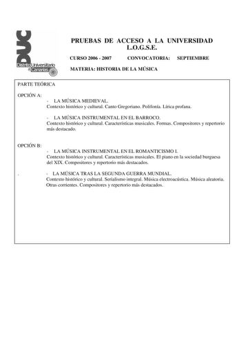 PRUEBAS DE ACCESO A LA UNIVERSIDAD LOGSE CURSO 2006  2007 CONVOCATORIA SEPTIEMBRE MATERIA HISTORIA DE LA MÚSICA PARTE TEÓRICA OPCIÓN A  LA MÚSICA MEDIEVAL Contexto histórico y cultural Canto Gregoriano Polifonía Lírica profana  LA MÚSICA INSTRUMENTAL EN EL BARROCO Contexto histórico y cultural Características musicales Formas Compositores y repertorio más destacado OPCIÓN B  LA MÚSICA INSTRUMENTAL EN EL ROMANTICISMO I Contexto histórico y cultural Características musicales El piano en la socied…