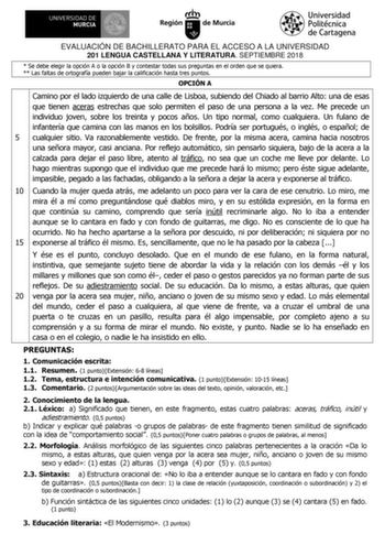 EVALUACIÓN DE BACHILLERATO PARA EL ACCESO A LA UNIVERSIDAD 201 LENGUA CASTELLANA Y LITERATURA SEPTIEMBRE 2018  Se debe elegir la opción A o la opción B y contestar todas sus preguntas en el orden que se quiera  Las faltas de ortografía pueden bajar la calificación hasta tres puntos OPCIÓN A Camino por el lado izquierdo de una calle de Lisboa subiendo del Chiado al barrio Alto una de esas que tienen aceras estrechas que solo permiten el paso de una persona a la vez Me precede un individuo joven …