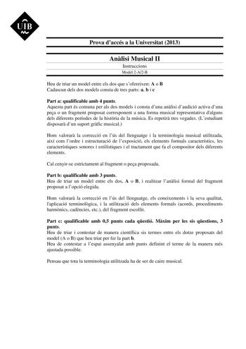 UIB M Prova daccés a la Universitat 2013 Anlisi Musical II Instruccions Model 2A2B Heu de triar un model entre els dos que sofereixen A o B Cadascun dels dos models consta de tres parts a b i c Part a qualificable amb 4 punts Aquesta part és comuna per als dos models i consta duna anlisi daudició activa duna pea o un fragment proposat corresponent a una forma musical representativa dalguns dels diferents períodes de la histria de la música Es repetir tres vegades Lestudiant disposar dun suport …