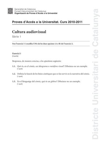 Districte Universitari de Catalunya Jimm Generalitat de Catalunya Consell lnteruniversitari de Catalunya   Organització de Proves dAccés a la Universitat Proves dAccés a la Universitat Curs 20102011 Cultura audiovisual Srie 1 Feu lexercici 1 i escolliu UNA de les dues opcions A o B de lexercici 2 Exercici 1 3 punts Responeu de manera concisa a les qestions segents 11 Qu és en el cmic un ideograma o metfora visual Dibuixeune un exemple 1 punt 12 Definiu la funció de les línies cintiques que es f…