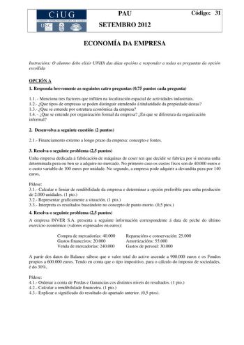 CiUG COMIS IÓN INTERUNIVERSITAR IA DE GALICIA PAU SETEMBRO 2012 ECONOMÍA DA EMPRESA Código 31 Instrucións O alumno debe elixir UNHA das dúas opcións e responder a todas as preguntas da opción escollida OPCIÓN A 1 Responda brevemente as seguintes catro preguntas 075 puntos cada pregunta 11  Menciona tres factores que inflúen na localización espacial de actividades industriais 12 Que tipos de empresas se poden distinguir atendendo á titularidade da propiedade destas 13 Que se entende por estrutur…