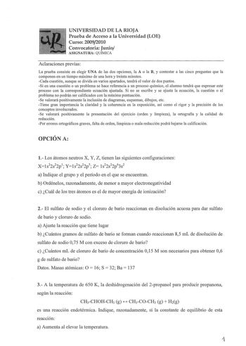 UNIVERSIDAD DE LA RIOJA Prueba de Acceso a la Universidad LOE Curso 20092010 Convocatoria Junio ASIGNATURA QUÍMICA Aclaraciones previas La prueba consiste en elegir UNA de las dos opciones la A o la B y contestar a las cinco preguntas que la componen en un tiempo máximo de una hora y treinta minutos Cada cuestión aunque se divida en varios apartados tendrá el valor de dos puntos Si en una cuestión o un problema se hace referencia a un proceso químico el alumno tendrá que expresar este proceso c…