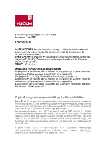 Evaluación para el Acceso a la Universidad Asignatura ITALIANO PROPUESTA B INSTRUCCIONES leer atentamente el texto y contestar en italiano a las seis preguntas de la opción elegida No se permite el uso de diccionario ni de ningún otro material didáctico CALIFICACIÓN la pregunta 1 se calificará con un máximo de tres puntos las preguntas 2 3 4 y 5 con un máximo de un punto cada una la 6 con un máximo de tres puntos TIEMPO 90 minutos CRITERIOS ESPECÍFICOS DE CORRECCIÓN La pregunta 1 se valorará co…