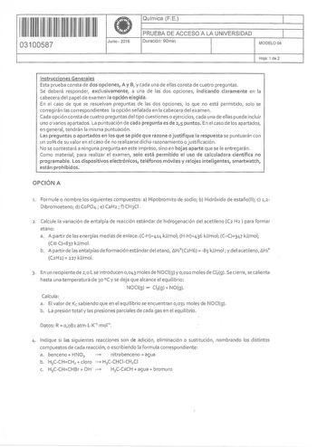 1  11 1111 1 111 1111 11 11 03100587 Junio2016 Química FE 1 PRUEBA DE ACCESO A LA UNIVERSIDAD 1 Duración 90min MODELO 04 Hoja 1 de 2 Instrucciones Generales Esta prueba consta de dos opciones A y B y cada una de ellas consta de cuatro preguntas Se deberá responder exclusivamente a una de las dos opciones indicando claramente en la cabecera del papel de examen la opción elegida En el caso de que se resuelvan preguntas de las dos opciones lo que no está permitido solo se corregirán las correspond…