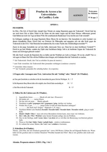 Pruebas de Acceso a las Universidades de Castilla y León ALEMÁN Texto para los Alumnos N de pgs 2 OPTION A FILM KRITIK Im Film The Life of David Gale kmpft Kate Winslet als mutige Reporterin gegen die Todesstrafe David Gale hat nur noch kurze Zeit zu leben Dabei ist der Mann mit den netten Augen und der leisen Stimme vollkommen gesund Gale bleiben nur noch vier Tage auf dieser Welt Der amerikanische Bundesstaat Texas hat ihn zum Tode verurteilt Im Gefngnis empfngt er die junge Reporterin Bitsey…