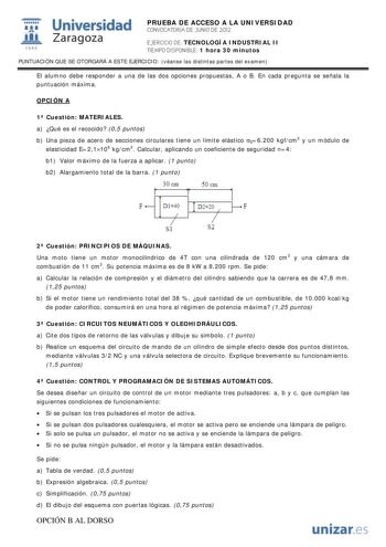 IJ1 Universidad 111 Zaragoza 1542 PRUEBA DE ACCESO A LA UNIVERSIDAD CONVOCATORIA DE JUNIO DE 2012 EJERCICIO DE TECNOLOGÍA INDUSTRIAL II TIEMPO DISPONIBLE 1 hora 30 minutos PUNTUACIÓN QUE SE OTORGARÁ A ESTE EJERCICIO véanse las distintas partes del examen El alumno debe responder a una de las dos opciones propuestas A o B En cada pregunta se señala la puntuación máxima OPCIÓN A 1 Cuestión MATERIALES a Qué es el recocido 05 puntos b Una pieza de acero de secciones circulares tiene un límite elást…