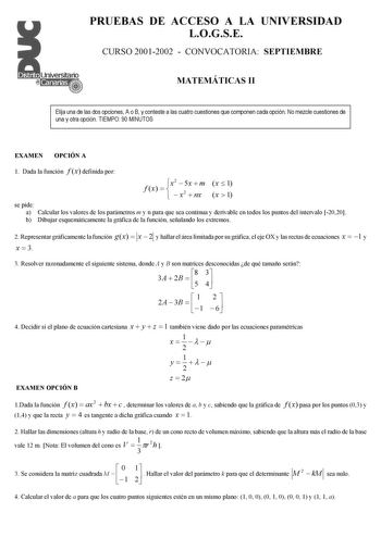 PRUEBAS DE ACCESO A LA UNIVERSIDAD LOGSE CURSO 20012002  CONVOCATORIA SEPTIEMBRE MATEMÁTICAS II Elija una de las dos opciones A o B y conteste a las cuatro cuestiones que componen cada opción No mezcle cuestiones de una y otra opción TIEMPO 90 MINUTOS EXAMEN OPCIÓN A 1 Dada la función f x definida por f x  x2     5x x2  m nx x  1 x  1 se pide a Calcular los valores de los parámetros m y n para que sea continua y derivable en todos los puntos del intervalo 2020 b Dibujar esquemáticamente la gráf…