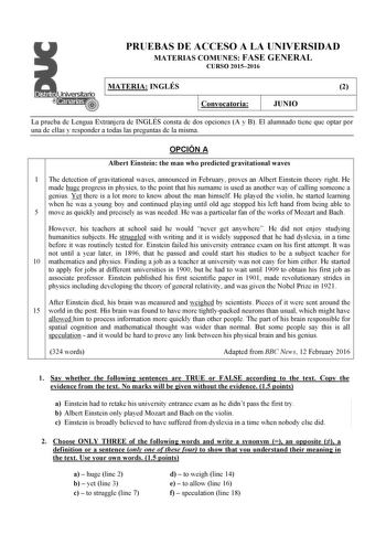 PRUEBAS DE ACCESO A LA UNIVERSIDAD MATERIAS COMUNES FASE GENERAL CURSO 20152016 MATERIA INGLÉS 2 Convocatoria JUNIO La prueba de Lengua Extranjera de INGLÉS consta de dos opciones A y B El alumnado tiene que optar por una de ellas y responder a todas las preguntas de la misma OPCIÓN A Albert Einstein the man who predicted gravitational waves 1 The detection of gravitational waves announced in February proves an Albert Einstein theory right He made huge progress in physics to the point that his …