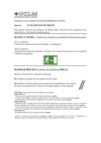 UNIVERSIDAD DE CASTILLALA MANCHA Pruebas de Acceso a Estudios Universitarios Bachillerato LOGSE Materia FUNDAMENTOS DE DISEÑO Esta prueba consta de dos bloques El alumno debe contestar las dos preguntas de la parte teórica y sólo una de la parte práctica BLOQUE A TEORÍA 3 puntos Se contestará en el cuadernillo facilitado para la prueba A1 15 puntos Comenta las diferencias entre un logotipo y un anagrama A2 15 puntos Comenta brevemente los elementos formales y de comunicación que posee esta seña…