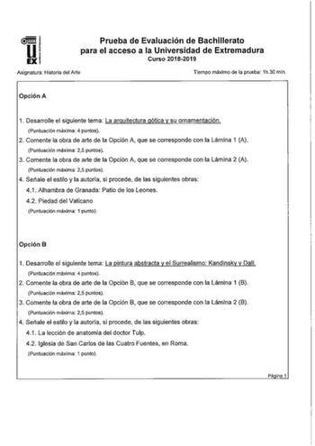 Prueba de Evaluación de Bachillerato para el acceso a la Universidad de Extremadura Curso 20182019 Asignatura Historia del Arte Tiempo máximo de la prueba 1h30 min Opción A 1 Desarrolle el siguiente tema La arquitectura gótica y su ornamentación Puntuación máxima 4 puntos 2 Comente la obra de arte de la Opción A que se corresponde con la Lámina 1 A Puntuación máxima 25 puntos 3 Comente la obra de arte de la Opción A que se corresponde con la Lámina 2 A Puntuación máxima 25 puntos 4 Señale el es…