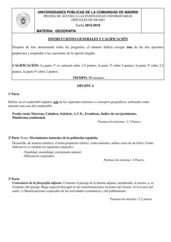 UNIVERSIDADES PÚBLICAS DE LA COMUNIDAD DE MADRID PRUEBA DE ACCESO A LAS ENSEÑANZAS UNIVERSITARIAS OFICIALES DE GRADO Curso 20152016 MATERIA GEOGRAFÍA INSTRUCCIONES GENERALES Y CALIFICACIÓN Después de leer atentamente todas las preguntas el alumno deberá escoger una de las dos opciones propuestas y responder a las cuestiones de la opción elegida CALIFICACIÓN La parte 1 se valorará sobre 15 puntos la parte 2 sobre 4 puntos la parte 3 sobre 25 puntos la parte 4 sobre 2 puntos TIEMPO 90 minutos OPC…