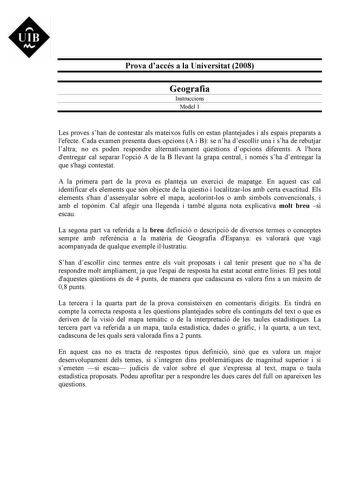 UIB M Prova daccés a la Universitat 2008 Geografia Instruccions Model 1 Les proves shan de contestar als mateixos fulls on estan plantejades i als espais preparats a lefecte Cada examen presenta dues opcions A i B se nha descollir una i sha de rebutjar laltra no es poden respondre alternativament qestions dopcions diferents A lhora dentregar cal separar lopció A de la B llevant la grapa central i només sha dentregar la que shagi contestat A la primera part de la prova es planteja un exercici de…