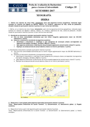 Proba de Avaliación do Bacharelato para o Acceso á Universidade SETEMBRO 2017 Código 35 XEOGRAFÍA OPCIÓN A 1 Defina nun máximo de cinco liñas unicamente catro dos seguintes termos xeográficos indicando algún exemplo en relación con España ou Galicia isóbara ría litosfera esperanza de vida censo de poboación difusión industrial puntuación máxima 2 puntos 05 por termo ben definido 1 Defina en un máximo de cinco líneas únicamente cuatro de los siguientes términos geográficos indicando algún ejempl…