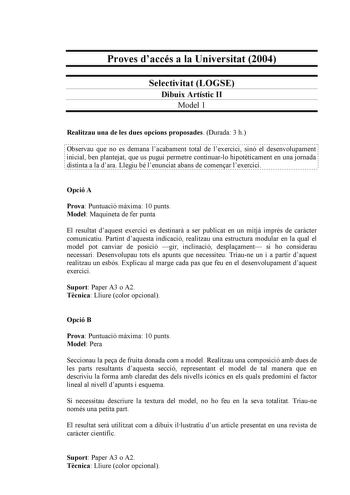 Proves daccés a la Universitat 2004 Selectivitat LOGSE Dibuix Artístic II Model 1 Realitzau una de les dues opcions proposades Durada 3 h                                                                                                                  Observau que no es demana lacabament total de lexercici sinó el desenvolupament  inicial ben plantejat que us pugui permetre continuarlo hipotticament en una jornada distinta a la dara Llegiu bé lenunciat abans de comenar lexercici Opció A Prova Pu…