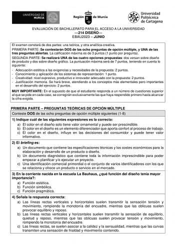 EVALUACIÓN DE BACHILLERATO PARA EL ACCESO A LA UNIVERSIDAD 214 DISEÑO EBAU2023  JUNIO El examen constará de dos partes una teórica y otra analíticacreativa PRIMERA PARTE Se contestarán DOS de las ocho preguntas de opción múltiple y UNA de las tres preguntas abiertas La calificación máxima es de 3 puntos 1 punto por pregunta SEGUNDA PARTE Se realizará UNA de las cuatro opciones propuestas dos versan sobre diseño de producto y dos sobre diseño gráfico La puntuación máxima será de 7 puntos teniend…