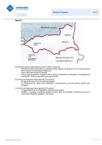 Opció A Histria dEspanya Model 2 1 Comenta aquest mapa indicant com a mínim 3 punts  Moment en qu el Rosselló i la Cerdanya foren objecte de disputes i dun tractat de pau entre Frana i la Monarquia Hispnica  Nom i data del tractat en qestió  Causes que provocaren la guerra entre les dues potncies esmentades i conseqncies territorials i daltra mena de la pau que es firm 2 Escull una daquestes dues opcions 35 punts  El regnat de Ferran VII Les diverses etapes  La Constitució de 1876 trets definid…