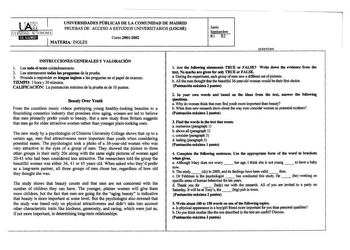 UNIVERSIDADES PÚBLICAS DE LA COMUNIDAD DE MADRID PRUEBAS DE ACCESO A ESTUDIOS UNIVERSITARIOS LOGSE lERSIDAD ALTONOMA ilMKiU3hl 1 MATERIA INGLÉS Curso 20012002 Junio Septiembre Rl R2 QUESTIONS INSTRUCCIONES GENERALES Y VALORACIÓN l Lea todo el texto cuidadosamente 2 Lea atentamente todas las preguntas de la prueba 3 Proceda a responder en lengua inglesa a las preguntas en el papel de examen TIEMPO 1 hora y 30 minutos CALIFICACIÓN La pm1tuación máxima de la prueba es de 10 pm1tos Beauty Over Yout…