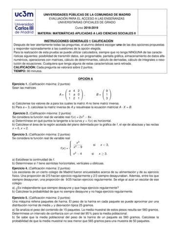 UNIVERSIDADES PÚBLICAS DE LA COMUNIDAD DE MADRID EVALUACIÓN PARA EL ACCESO A LAS ENSEÑANZAS UNIVERSITARIAS OFICIALES DE GRADO Curso 20182019 MATERIA MATEMÁTICAS APLICADAS A LAS CIENCIAS SOCIALES II INSTRUCCIONES GENERALES Y CALIFICACIÓN Después de leer atentamente todas las preguntas el alumno deberá escoger una de las dos opciones propuestas y responder razonadamente a las cuestiones de la opción elegida Para la realización de esta prueba se puede utilizar calculadora siempre que no tenga NING…