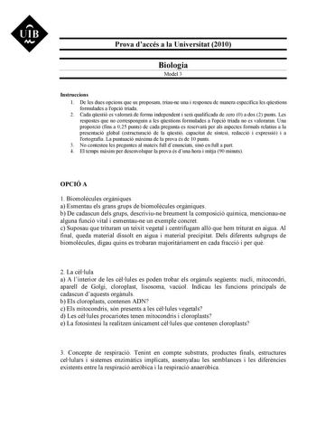 UIB M Prova daccés a la Universitat 2010 Biologia Model 3 Instruccions 1 De les dues opcions que us proposam triaune una i responeu de manera específica les qestions formulades a lopció triada 2 Cada qestió es valorar de forma independent i ser qualificada de zero 0 a dos 2 punts Les respostes que no corresponguin a les qestions formulades a lopció triada no es valoraran Una proporció fins a 025 punts de cada pregunta es reservar per als aspectes formals relatius a la presentació global estruct…