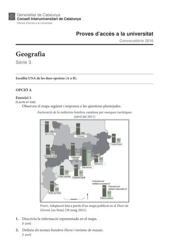 Generalitat de Catalunya Consell lnteruniversitari de Catalunya Oficina dAccés a la Universitat Proves daccés a la universitat Convocatria 2016 Geografia Srie 3 Escolliu UNA de les dues opcions A o B OPCIÓ A Exercici 1 5 punts en total Observeu el mapa segent i responeu a les qestions plantejades Facturació de la indústria hotelera catalana per marques turístiques abril del 2011 Facturació per habitació ocupada  Font Adaptació feta a partir dun mapa publicat en el Diari de Girona en línia 30 ma…