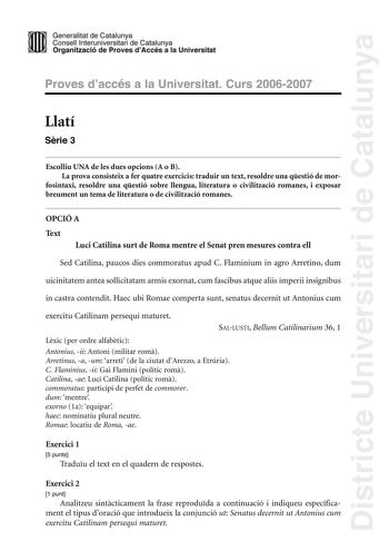 Districte Universitari de Catalunya Generalitat de Catailunya Consell lnterunirversitari de Catalunya 1 Organtzació de Proves dAccés a la Universitat Proves d accés a la Universitat Curs 20062007 Llatí Srie 3 Escolliu UNA de les dues opcions A o B La prova consisteix a fer quatre exercicis traduir un text resoldre una qestió de mor fosintaxi resoldre una qestió sobre llengua literatura o civilització romanes i exposar breument un tema de literatura o de civilització romanes OPCIÓ A Text Luci Ca…