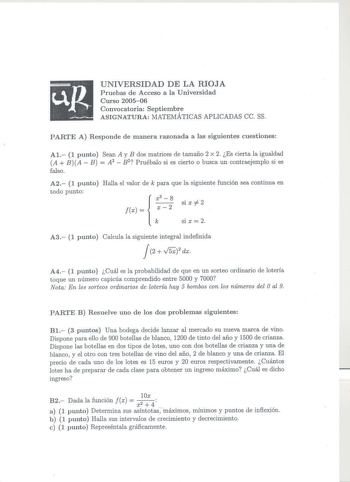 UNIVERSIDAD DE LA RIOJA Pruebas de Acceso a la Universidad Curso 200506 Convocatoria Septiembre ASIGNATURA MATEMÁTICAS APLICADAS ce SS PARTE A Responde de manera razonada a las siguientes cuestiones Al 1 punto Sean A y B dos matrices de tamaño 2 x 2 Es cierta la igualdad A BA  B  A2  B2 Pruébalo si es cierto o busca un contraejemplo si es falso A2 1 punto Halla el valor de k para que la siguiente función sea continua en todo punto x3 8 si X 2 x   2  Si X 2 A3 1 punto Calcula la siguiente integr…