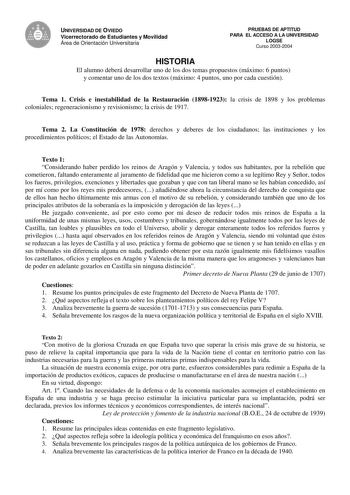 UNIVERSIDAD DE OVIEDO Vicerrectorado de Estudiantes y Movilidad Área de Orientación Universitaria PRUEBAS DE APTITUD PARA EL ACCESO A LA UNIVERSIDAD LOGSE Curso 20032004 HISTORIA El alumno deberá desarrollar uno de los dos temas propuestos máximo 6 puntos y comentar uno de los dos textos máximo 4 puntos uno por cada cuestión Tema 1 Crisis e inestabilidad de la Restauración 18981923 la crisis de 1898 y los problemas coloniales regeneracionismo y revisionismo la crisis de 1917 Tema 2 La Constituc…