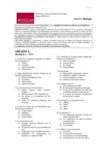 20143  lliJ  s M UNIVERSIDAD DE CASTILLA LA MANCHA Pruebas de Acceso a Enseñanzas de Grado Curso 201314 Materia Biología Esta prueba está estructurada en DOS OPCIONES A y B DEBERÁ ELEGIR UNA DE ELLAS COMPLETA Cada una está organizada de la siguiente forma PRIMER BLOQUE 3 puntos 14 preguntas de tipo test dos de estas preguntas n 13 y 14 son de reserva pero deben ser contestadas igualmente En cada pregunta sólo una de las cuatro opciones es correcta El valor es de 025 puntos por cada respuesta co…