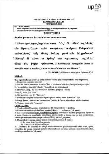 upJt Nnfomk lmcn1 Ptbhlu PRUEBAS DE ACCESO A LA UNIVERSIDAD EXAMEN DE GRIEGO CURSO 20082009 INSTRUCCIONES  Debes responder todas las cuestiones de de los repertorios que se proponen  En cada cuestión se señala la puntuación máxima REPERTORIO 1 Aquiles permite a Patroclo luchar con sus armas  Héctor logró pegar fuego a las naves  ilc1 at Eiaev2  AX1AAE13 t1v IlpQtEOtAáoo4 vafr 1ea10évrv Étc1té1tet Ilá1p0dov6 tca1Aícrac7 ttc taíotc 2tAOtc etd mv Mllfta611Clv8  I66vrec2 at aiYcov ot Tproec9 tea vo…