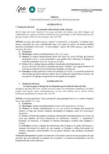 PRUEBAS DE ACCESO A LA UNIVERSIDAD Curso 20072008 GRIEGO El alumno deberá contestar a una de las dos alternativas propuestas ALTERNATIVA I 1 Traducción del texto Los animales saben dónde reside su fuerza                                      Ael NA 9 40 NOTAS  del verbo  poseer  si acomete es el partic pres neutro concuerda con  sobrentendido que es el sujeto de  de manera paralela funciona el participio  si corre peligro  del verbo  rige dativo  de  2 Cuestiones 21 Morfología Analice morfológic…