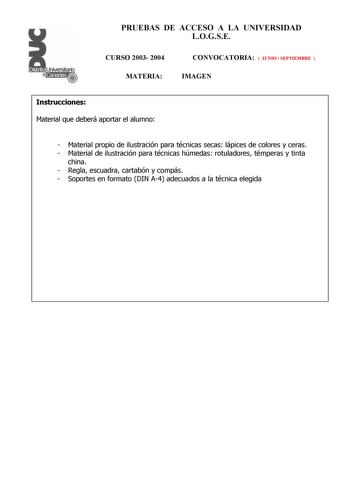 PRUEBAS DE ACCESO A LA UNIVERSIDAD LOGSE CURSO 2003 2004 MATERIA CONVOCATORIA  JUNIO  SEPTIEMBRE  IMAGEN Instrucciones Material que deberá aportar el alumno  Material propio de ilustración para técnicas secas lápices de colores y ceras  Material de ilustración para técnicas húmedas rotuladores témperas y tinta china  Regla escuadra cartabón y compás  Soportes en formato DIN A4 adecuados a la técnica elegida PRUEBAS DE ACCESO A LA UNIVERSIDAD LOGSE CURSO 2003 2004 CONVOCATORIA MATERIA IMAGEN Esq…