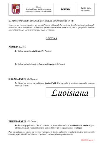 EBAU Evaluación de Bachillerato para Acceder a Estudios Universitarios DISEÑO Texto para el alumno EL ALUMNO DEBERÁ ESCOGER UNA DE LAS DOS OPCIONES A ó B Cada opción tiene tres partes las partes Primera y Segunda las contestarás sobre esta misma hoja de enunciado antes de comenzar la Tercera que resolverás sobre un DIN A3 y en la que puedes emplear los instrumentos y técnicas secas que creas oportunas OPCION A PRIMERA PARTE 1 Define que es la señalética 15 Puntos 2 Define qué es la ley de la fi…