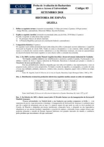 Proba de Avaliación do Bacharelato para o Acceso á Universidade SETEMBRO 2018 HISTORIA DE ESPAÑA OPCIÓN A Código 03 1 Define os seguintes termos extensión recomendada 34 liñas por termo 2 puntos 050 por termo Antigo Réxime cantonalismo Directorio Militar Sección Feminina 2 Explica a seguinte cuestión extensión recomendada unha cara de folio 2530 liñas 3 puntos Escolle e responde só unha destas dúas opcións a Os principios básicos do ideario ilustrado b A Primeira República proxecto de constituc…