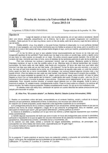 u EX Prueba de Acceso a la Universidad de Extremadura Curso 201314 Asignatura LITERATURA UNIVERSAL Tiempo máximo de la prueba h 30m Opción A Luego de esperar un buen rato con mucha paciencia sin oir que volvía a acostarse decidí abrir una ranura pequeña pequeñísima en la linterna Así la abrí no pueden imaginarse con cuantisimo cuidado hasta que por fin un rayo muy tenue como un hilo de araña salió de la ranura y cayó de lleno sobre el ojo de buitre Estaba abierto muy muy abierto y me puse furio…