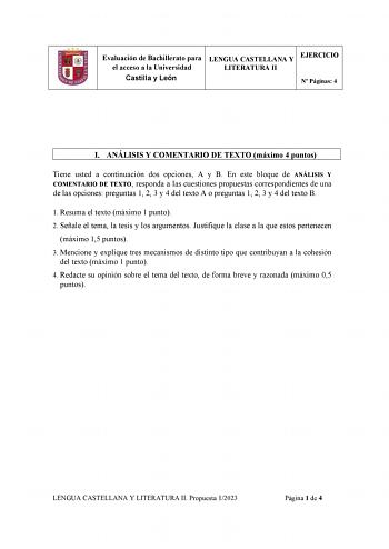 Evaluación de Bachillerato para el acceso a la Universidad Castilla y León LENGUA CASTELLANA Y LITERATURA II EJERCICIO N Páginas 4 I ANÁLISIS Y COMENTARIO DE TEXTO máximo 4 puntos Tiene usted a continuación dos opciones A y B En este bloque de ANÁLISIS Y COMENTARIO DE TEXTO responda a las cuestiones propuestas correspondientes de una de las opciones preguntas 1 2 3 y 4 del texto A o preguntas 1 2 3 y 4 del texto B 1 Resuma el texto máximo 1 punto 2 Señale el tema la tesis y los argumentos Justi…