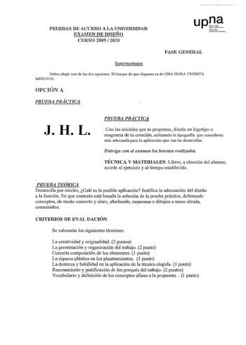 PRUEBAS DE ACCESO A LA UNIVERSIDAD EXAMEN DE DISEÑO CURSO 2009  2010 up1 Nroko u01i1 Polih FASE GENERAL Instrucciones Debes elegir una de las dos opciones El tiempo de que dispones es de UNA HORA TREINTA MINUTOS OPCIÓN A PRUEBA PRÁCTICA J H L PRUEBA PRÁCTICA Con las iniciales que se proponen diseña un logotipo o anagrama de tu creación utilizando la tipografla que consideres más adecuada para la aplicación que vas ha desarrollar Entrega con el exr1me11 los bocetos realiwdos TÉCNICA Y MATERIALES…