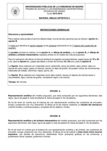 UNIVERSIDADES PÚBLICAS DE LA COMUNIDAD DE MADRID PRUEBA DE ACCESO A LAS ENSEÑANZAS UNIVERSITARIAS OFICIALES DE GRADO Curso 20152016 MATERIA DIBUJO ARTÍSTICO II INSTRUCCIONES GENERALES Estructura y opcionalidad Para realizar esta prueba el alumno deberá elegir una de las dos opciones que se ofrecen opción A y opción B La letra que identifica la opción elegida ha de anotarse claramente en la 1 página del cuadernillo de examen La prueba consiste en realizar en la opción A un dibujo de análisis y e…