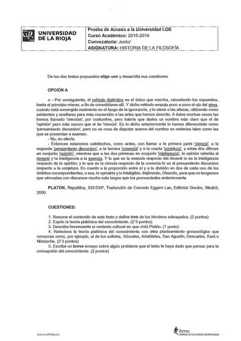 fiiil iW1 UNIVERSIDAD DELARIOJA Prueba de Acceso a la Universidad LOE Curso Académico 20152016 Convocatoria Junio  ASIGNATURA HISTORIA DE LA FILOSOFÍA De los dos textos propuestos elige uno y desarrolla sus cuestiones OPCIÓN A   Por consiguiente el método dialéctico es el único que marcha cancelando los supuestos hasta el principio mismo a fin de consolidarse alH Y dicho método empuja poco a poco al ojo del alma cuando está sumergido realmente en el fango de la ignorancia y lo eleva a las altur…