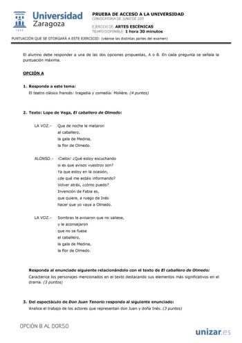  Universidad 111 Zaragoza 1542 PRUEBA DE ACCESO A LA UNIVERSIDAD CONVOCATORIA DE JUNIO DE 2011 EJERCICIO DE ARTES ESCÉNICAS TIEMPO DISPONIBLE 1 hora 30 minutos PUNTUACIÓN QUE SE OTORGARÁ A ESTE EJERCICIO véanse las distintas partes del examen El alumno debe responder a una de las dos opciones propuestas A o B En cada pregunta se señala la puntuación máxima OPCIÓN A 1 Responda a este tema El teatro clásico francés tragedia y comedia Molire 4 puntos 2 Texto Lope de Vega El caballero de Olmedo LA …