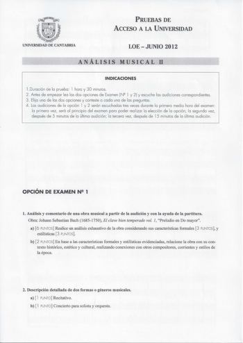 PRUEBAS DE ACCFSO A LA UNIVERSIDAD UNIVERSIDAD DE CANTABRIA LOE  JUNIO 2012 ANÁLISIS MUSICAL 11 INDICACIONES l Duración de la prueba l hora y 30 minutos 2 Antes de empezar lea las dos opciones de Examen N l y 2 y escuche las audiciones correspond ientes 3 Elija una de las dos opciones y conteste a cada una de las preguntas 4 Las audiciones de la opción l y 2 serán escuchadas tres veces durante la primera media hora del examen la primera vez será a l principio del examen para poder rea lizar la …