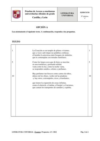 Pruebas de Acceso a enseñanzas universitarias oficiales de grado Castilla y León LITERATURA UNIVERSAL EJERCICIO N páginas 4 OPCIÓN A Lea atentamente el siguiente texto A continuación responda a las preguntas TEXTO 1 La Creación es un templo de pilares vivientes 1 que a veces salir dejan sus palabras confusas el hombre la atraviesa entre bosques de símbolos que le contemplan con miradas familiares 5 Como los largos ecos que de lejos se mezclan 5 en una tenebrosa y profunda unidad vasta como la l…