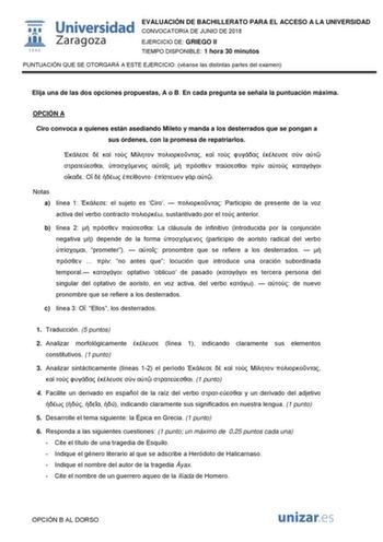  W 1 542 Universidad Zaragoza EVALUACIÓN DE BACHILLERATO PARA EL ACCESO A LA UNIVERSIDAD CONVOCATORIA DE JUNIO DE 2018 EJERCICIO DE GRIEGO II TIEMPO DISPONIBLE 1 hora 30 minutos PUNTUACIÓN QUE SE OTORGARÁ A ESTE EJERCICIO véanse las distintas partes del examen Elija una de las dos opciones propuestas A o B En cada pregunta se señala la puntuación máxima OPCIÓN A Ciro convoca a quienes están asediando Mileto y manda a los desterrados que se pongan a sus órdenes con la promesa de repatriarlos    …