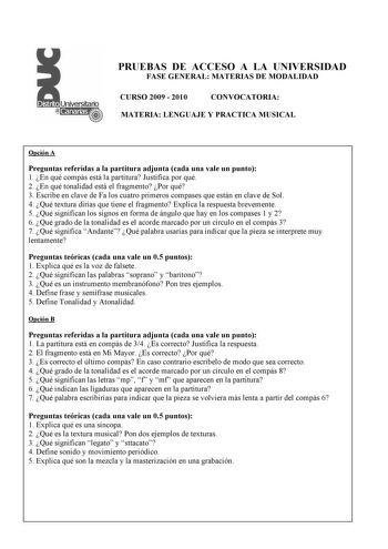 PRUEBAS DE ACCESO A LA UNIVERSIDAD FASE GENERAL MATERIAS DE MODALIDAD CURSO 2009  2010 CONVOCATORIA MATERIA LENGUAJE Y PRACTICA MUSICAL Opción A Preguntas referidas a la partitura adjunta cada una vale un punto 1 En qué compás está la partitura Justifica por qué 2 En qué tonalidad está el fragmento Por qué 3 Escribe en clave de Fa los cuatro primeros compases que están en clave de Sol 4 Qué textura dirías que tiene el fragmento Explica la respuesta brevemente 5 Qué significan los signos en form…