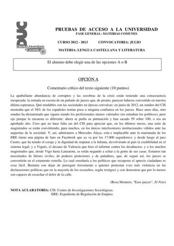 PRUEBAS DE ACCESO A LA UNIVERSIDAD FASE GENERAL MATERIAS COMUNES CURSO 2012  2013 CONVOCATORIA JULIO MATERIA LENGUA CASTELLANA Y LITERATURA El alumno debe elegir una de las opciones A o B OPCIÓN A Comentario crítico del texto siguiente 10 puntos La apabullante abundancia de corruptos y las zozobras de la crisis están teniendo una consecuencia inesperada la entrada en escena de un puñado de jueces que de pronto parecen haberse convertido en nuestra última esperanza Qué mudables son las sociedade…