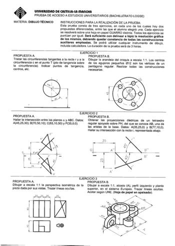 unlUERSIDAD DE CASTlllAlA mAnCHA PRUEBA DE ACCESO A ESTUDIOS UNIVERSITARIOS BACHILLERATO LOGSE MATERIA DIBUJO TÉCNICO INSTRUCCIONES PARA LA REALIZACIÓN DE LA PRUEBA Esta prueba consta de tres ejercicios en cada uno de los cuales hay dos propuestas diferenciadas entre las que el alumno elegirá una Cada ejercicio se resolverá sobre una hoja en papel GUARRO distinta Todos los ejercicios se puntúan por igual Será suficiente con delinear a lápiz la resolución gráfica de los mismos debiendo quedar co…