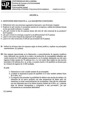 UNIVERSIDAD DE LA RIOJA Pruebas de Acceso a la Universidad Curso 20032004 Convocatoria Junio ASIGNATURA ECONOMÍA YORGANIZACIÓN DE EMPRESAS CURRÍCULO NUEVO OPCIÓN A I  RESPONDER BREVEMENTE A LAS SIGUIENTES CUESTIONES 1 Diferenciar entre una estructura organizativa funcional y una divisional 1 punto 2 Explicar en qué consiste el crecimiento externo de la empresa y señalar las distintas formas en las que puede realizarse 1 punto 3 En qué consiste la fase de madurez dentro del ciclo de vida comerci…